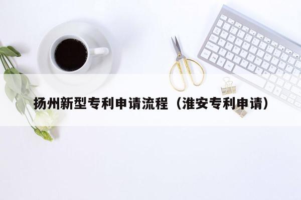 扬州新型专利申请流程（淮安专利申请）