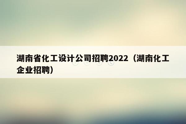 湖南省化工设计公司招聘2022（湖南化工企业招聘）