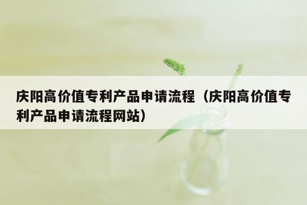 庆阳高价值专利产品申请流程（庆阳高价值专利产品申请流程网站）