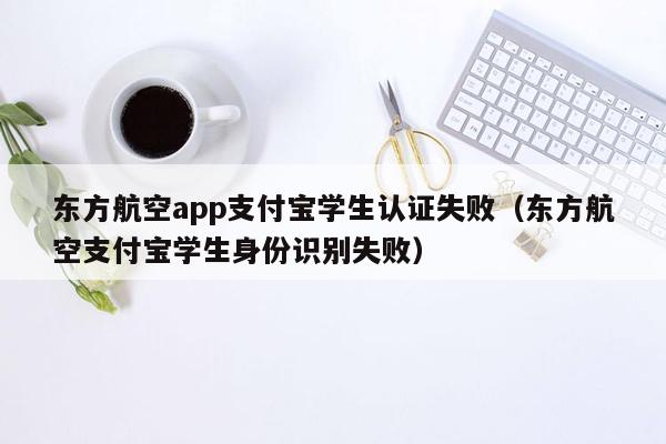 东方航空app支付宝学生认证失败（东方航空支付宝学生身份识别失败）