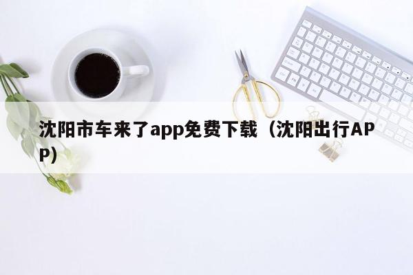 沈阳市车来了app免费下载（沈阳出行APP）