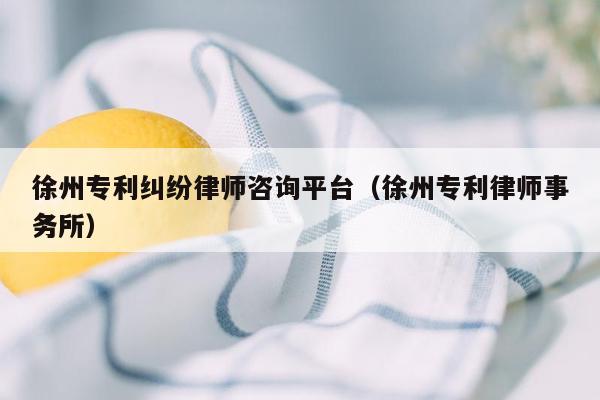 徐州专利纠纷律师咨询平台（徐州专利律师事务所）
