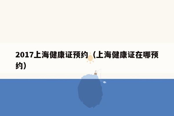 2017上海健康证预约（上海健康证在哪预约）