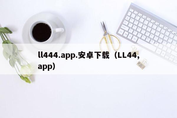 ll444.app.安卓下载（LL44,app）