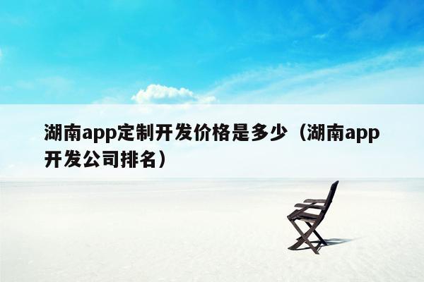 湖南app定制开发价格是多少（湖南app开发公司排名）