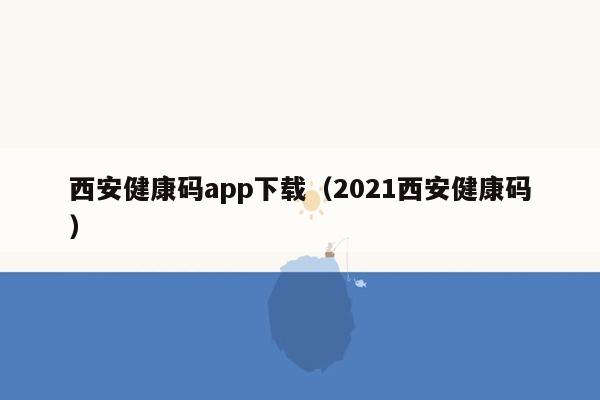 西安健康码app下载（2021西安健康码）