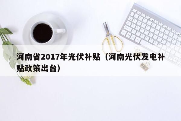 河南省2017年光伏补贴（河南光伏发电补贴政策出台）